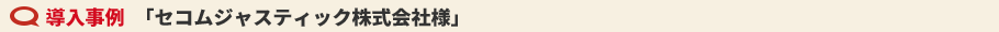 導入事例　「セコムジャスティック株式会社様」