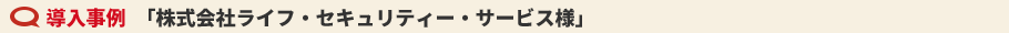 導入事例　「株式会社ライフ・セキュリティー・サービス様」