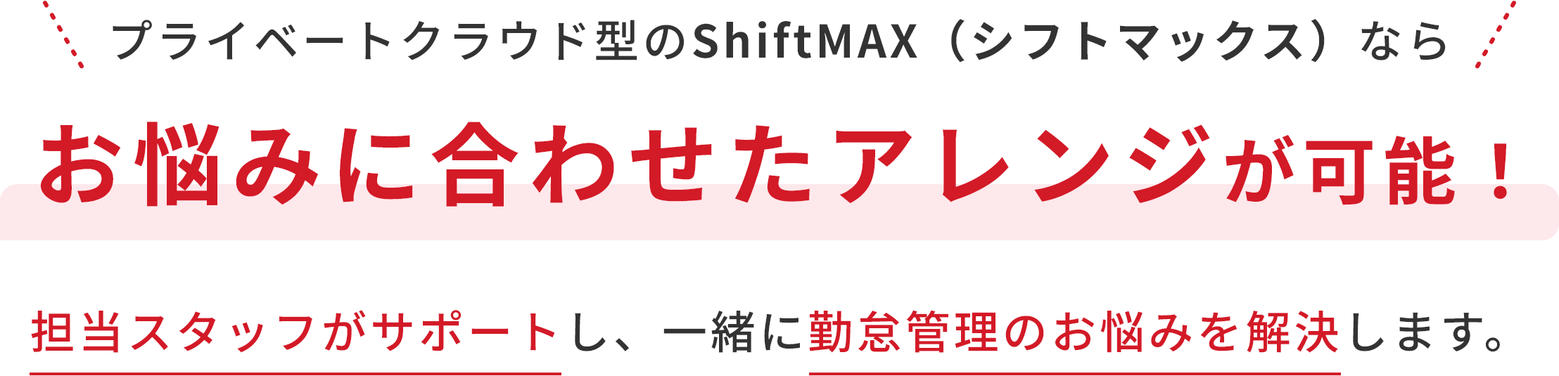 プライベートクラウド型のShiftMAX（シフトマックス）ならお悩みに合わせたアレンジが可能！担当スタッフがサポートし、一緒に勤怠管理のお悩みを解決します。